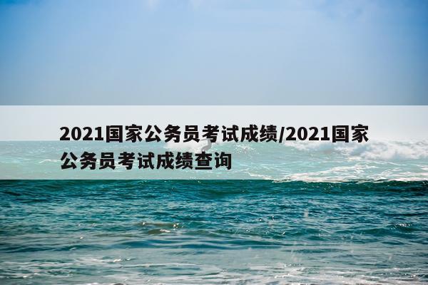 2021国家公务员考试成绩/2021国家公务员考试成绩查询