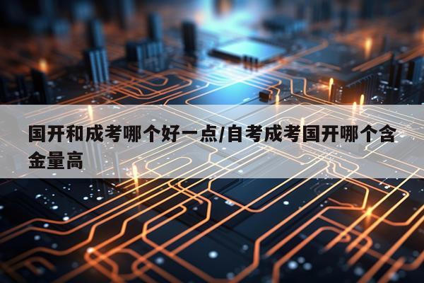 国开和成考哪个好一点/自考成考国开哪个含金量高