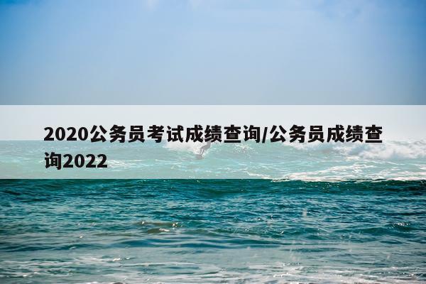 2020公务员考试成绩查询/公务员成绩查询2022