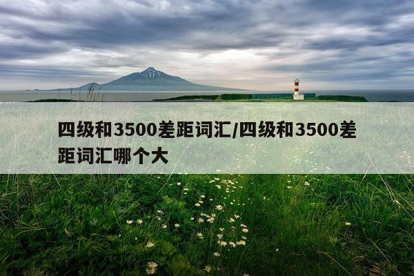 四级和3500差距词汇/四级和3500差距词汇哪个大