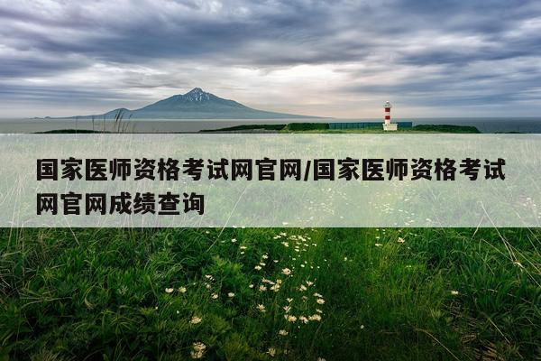 国家医师资格考试网官网/国家医师资格考试网官网成绩查询