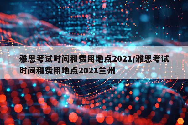 雅思考试时间和费用地点2021/雅思考试时间和费用地点2021兰州