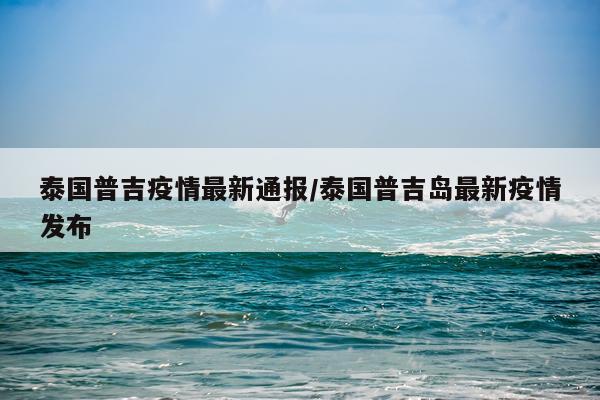 泰国普吉疫情最新通报/泰国普吉岛最新疫情发布