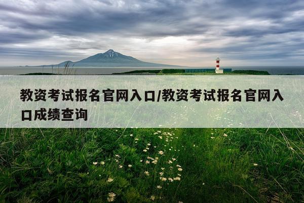 教资考试报名官网入口/教资考试报名官网入口成绩查询