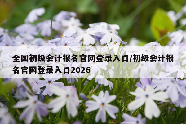 全国初级会计报名官网登录入口/初级会计报名官网登录入口2026