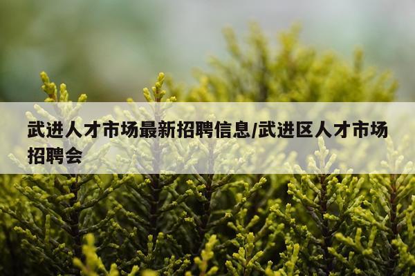 武进人才市场最新招聘信息/武进区人才市场招聘会