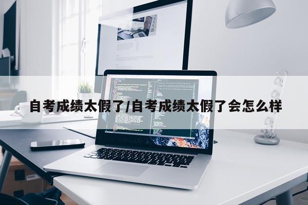 自考成绩太假了/自考成绩太假了会怎么样