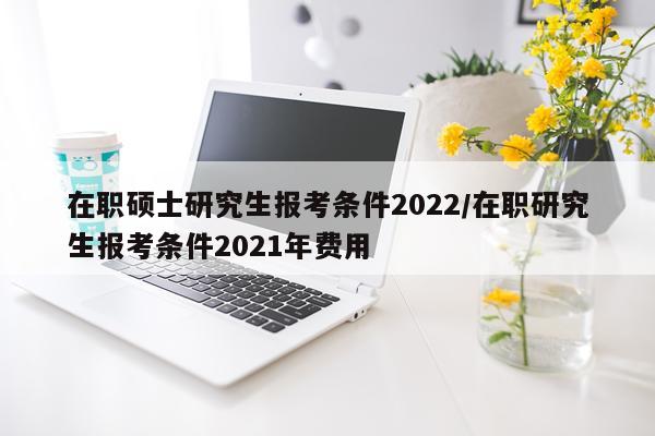 在职硕士研究生报考条件2022/在职研究生报考条件2021年费用