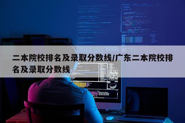 二本院校排名及录取分数线/广东二本院校排名及录取分数线