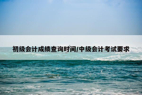 初级会计成绩查询时间/中级会计考试要求