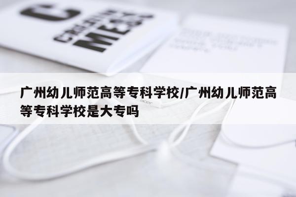 广州幼儿师范高等专科学校/广州幼儿师范高等专科学校是大专吗
