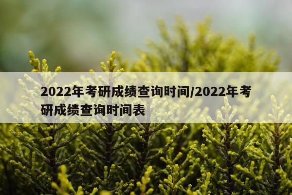 2022年考研成绩查询时间/2022年考研成绩查询时间表