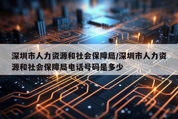 深圳市人力资源和社会保障局/深圳市人力资源和社会保障局电话号码是多少