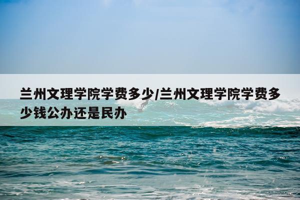 兰州文理学院学费多少/兰州文理学院学费多少钱公办还是民办