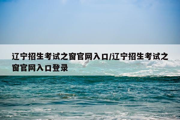 辽宁招生考试之窗官网入口/辽宁招生考试之窗官网入口登录