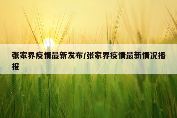张家界疫情最新发布/张家界疫情最新情况播报