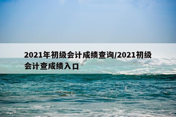 2021年初级会计成绩查询/2021初级会计查成绩入口