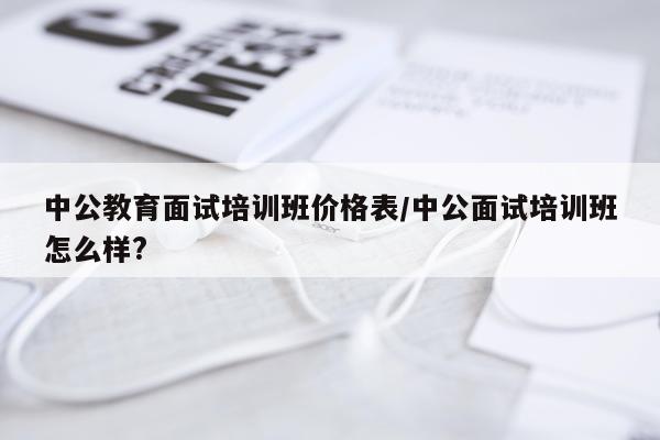 中公教育面试培训班价格表/中公面试培训班怎么样?