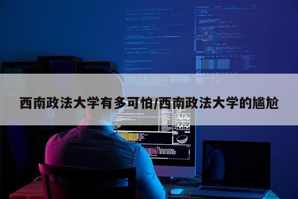 西南政法大学有多可怕/西南政法大学的尴尬