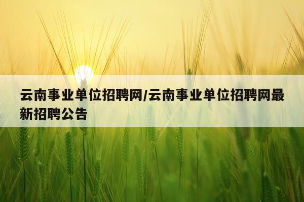 云南事业单位招聘网/云南事业单位招聘网最新招聘公告
