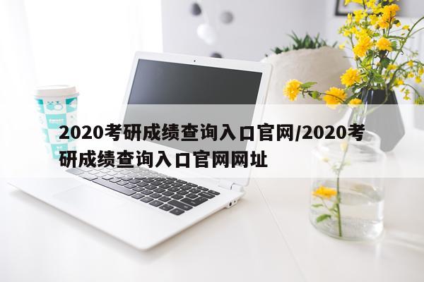 2020考研成绩查询入口官网/2020考研成绩查询入口官网网址