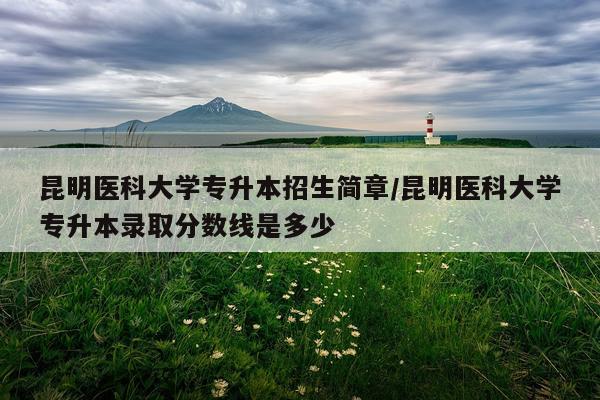 昆明医科大学专升本招生简章/昆明医科大学专升本录取分数线是多少