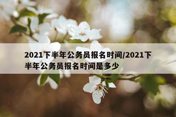 2021下半年公务员报名时间/2021下半年公务员报名时间是多少