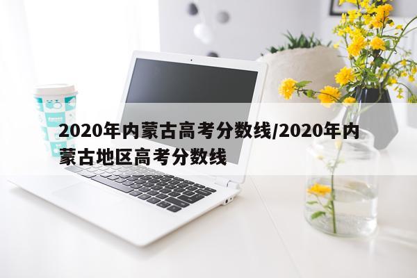 2020年内蒙古高考分数线/2020年内蒙古地区高考分数线