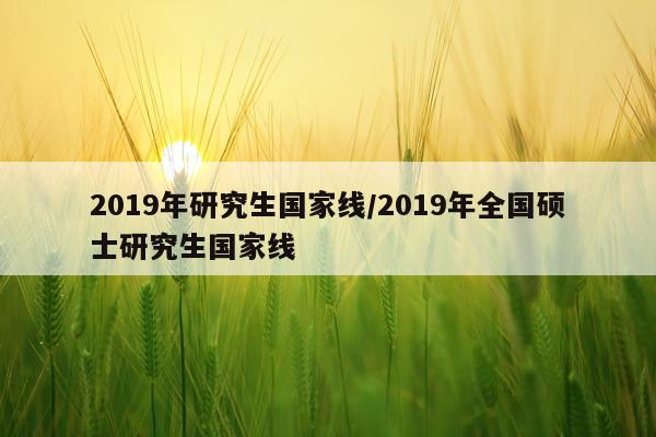 2019年研究生国家线/2019年全国硕士研究生国家线