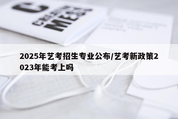 2025年艺考招生专业公布/艺考新政策2023年能考上吗