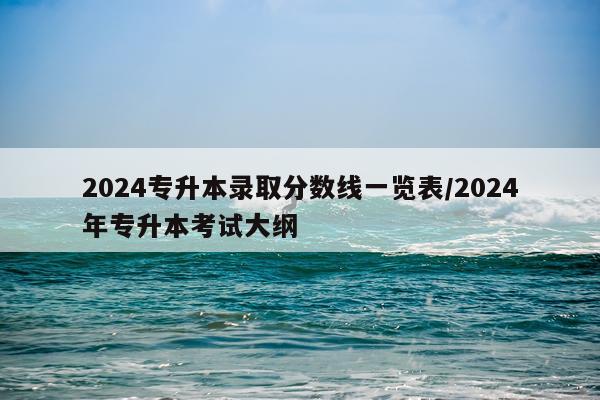 2024专升本录取分数线一览表/2024年专升本考试大纲