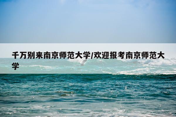 千万别来南京师范大学/欢迎报考南京师范大学