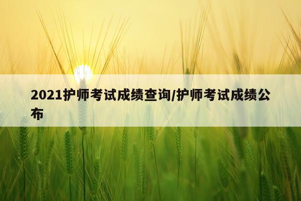 2021护师考试成绩查询/护师考试成绩公布