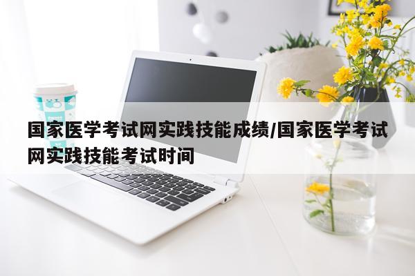 国家医学考试网实践技能成绩/国家医学考试网实践技能考试时间