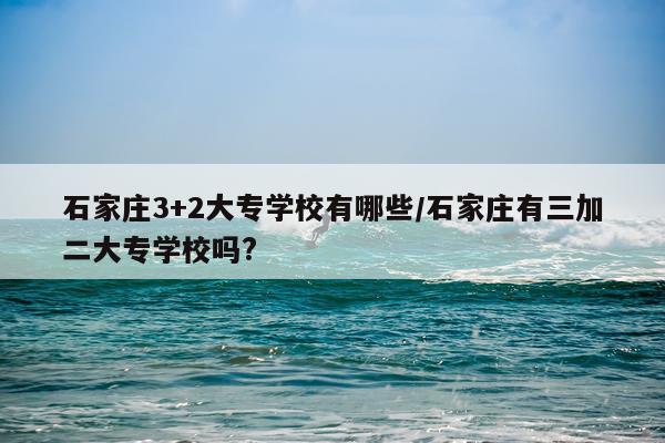 石家庄3+2大专学校有哪些/石家庄有三加二大专学校吗?