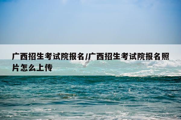 广西招生考试院报名/广西招生考试院报名照片怎么上传