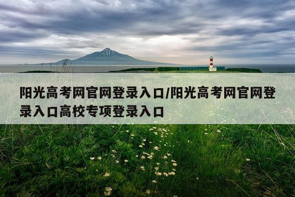 阳光高考网官网登录入口/阳光高考网官网登录入口高校专项登录入口