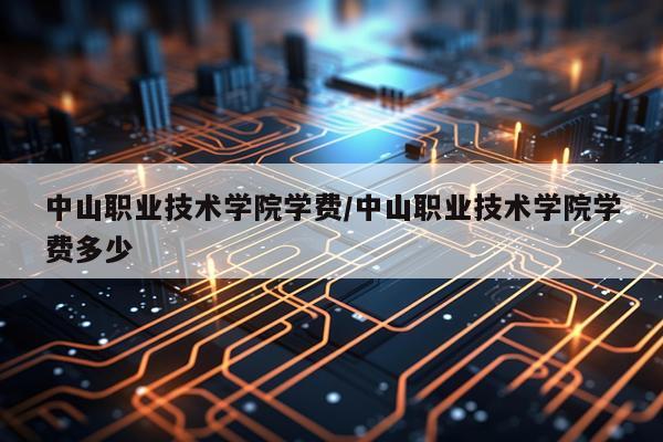 中山职业技术学院学费/中山职业技术学院学费多少