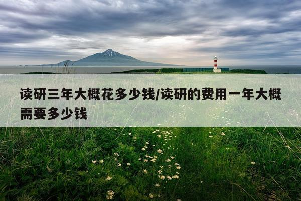 读研三年大概花多少钱/读研的费用一年大概需要多少钱