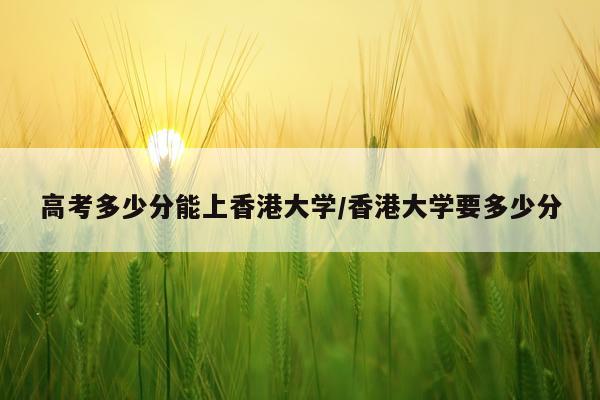 高考多少分能上香港大学/香港大学要多少分