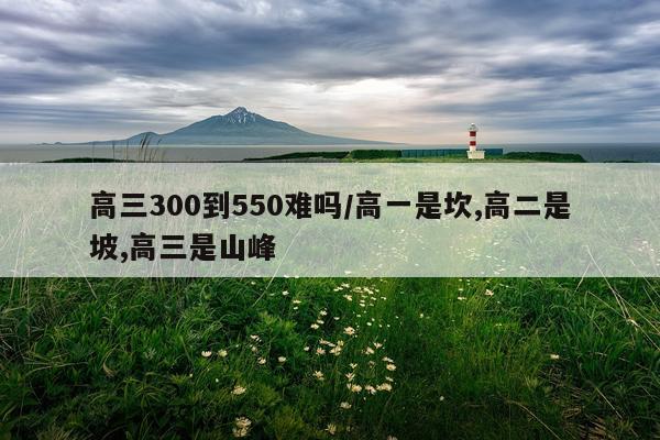 高三300到550难吗/高一是坎,高二是坡,高三是山峰