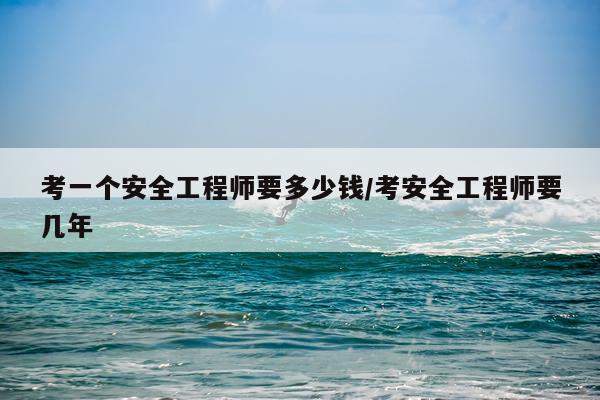 考一个安全工程师要多少钱/考安全工程师要几年