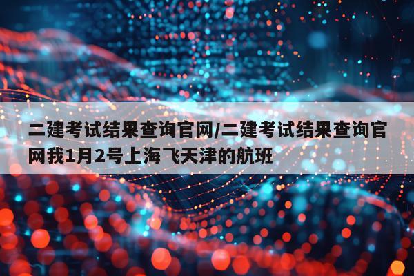 二建考试结果查询官网/二建考试结果查询官网我1月2号上海飞天津的航班