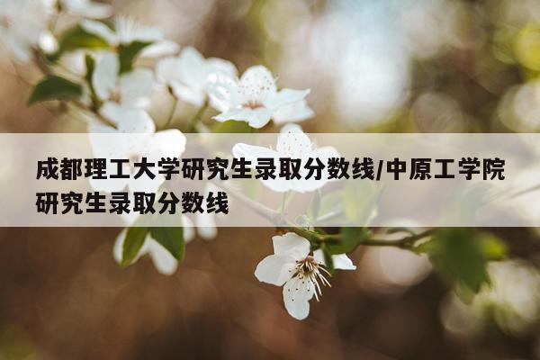 成都理工大学研究生录取分数线/中原工学院研究生录取分数线