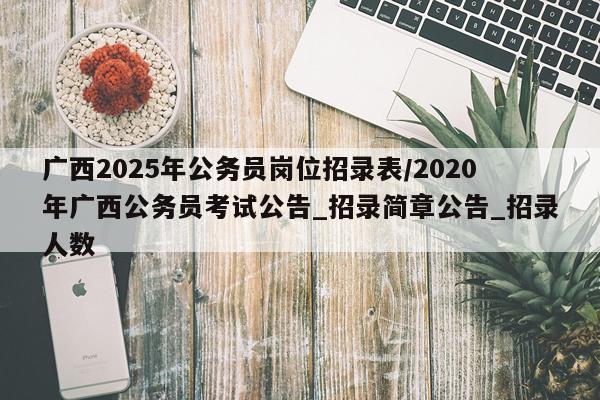 广西2025年公务员岗位招录表/2020年广西公务员考试公告_招录简章公告_招录人数