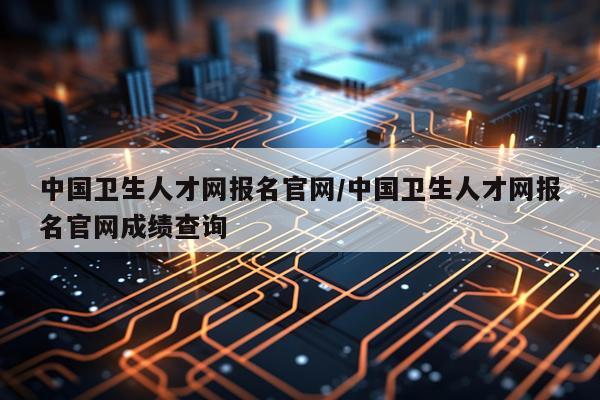 中国卫生人才网报名官网/中国卫生人才网报名官网成绩查询