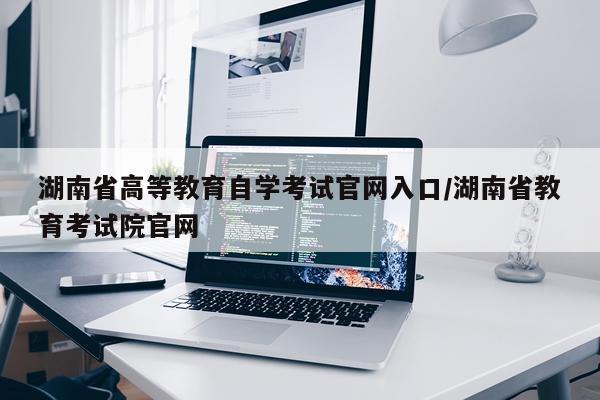 湖南省高等教育自学考试官网入口/湖南省教育考试院官网