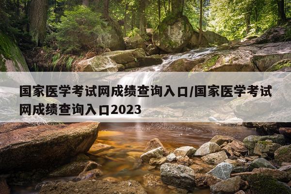 国家医学考试网成绩查询入口/国家医学考试网成绩查询入口2023