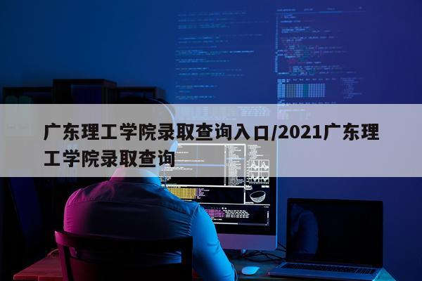 广东理工学院录取查询入口/2021广东理工学院录取查询