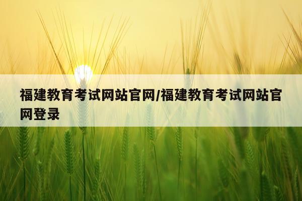 福建教育考试网站官网/福建教育考试网站官网登录